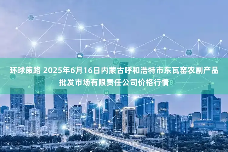 环球策路 2025年6月16日内蒙古呼和浩特市东瓦窑农副产品批发市场有限责任公司价格行情