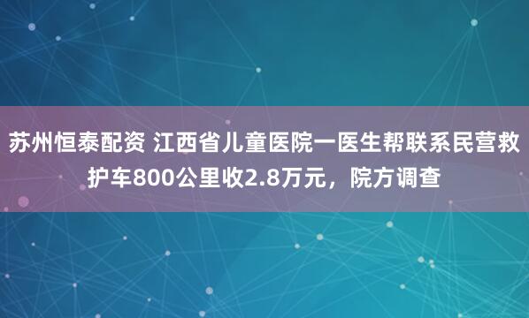 苏州恒泰配资 江西省儿童医院一医生帮联系民营救护车800公里收2.8万元，院方调查