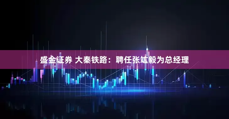 盛金证券 大秦铁路：聘任张竑毅为总经理
