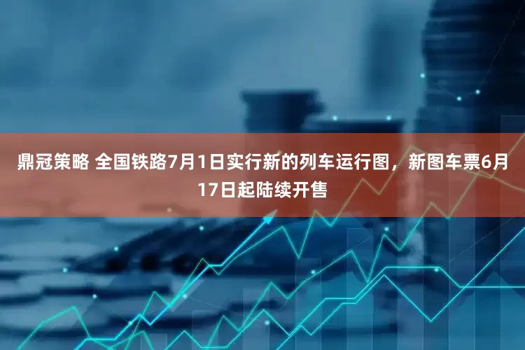 鼎冠策略 全国铁路7月1日实行新的列车运行图，新图车票6月17日起陆续开售