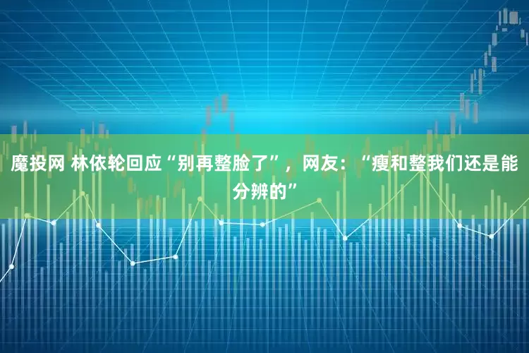 魔投网 林依轮回应“别再整脸了”，网友：“瘦和整我们还是能分辨的”