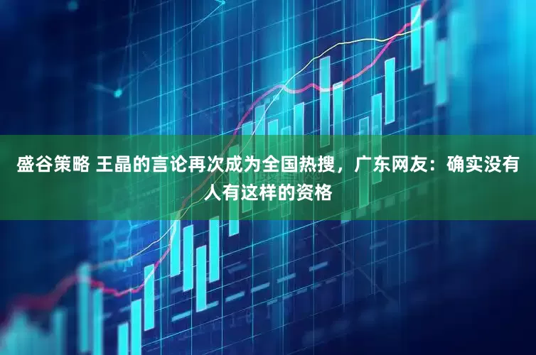 盛谷策略 王晶的言论再次成为全国热搜，广东网友：确实没有人有这样的资格