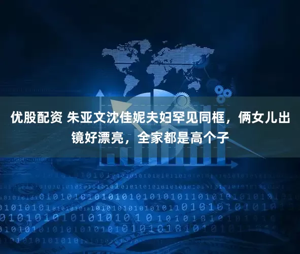 优股配资 朱亚文沈佳妮夫妇罕见同框，俩女儿出镜好漂亮，全家都是高个子