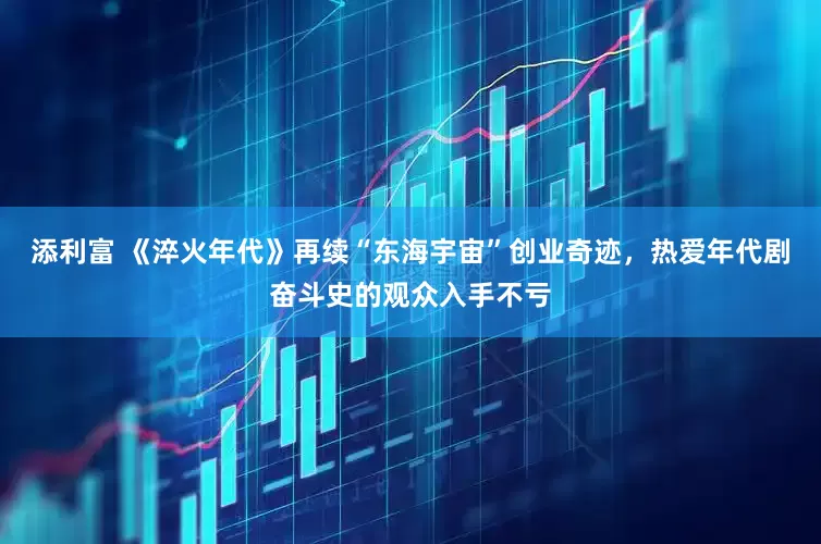 添利富 《淬火年代》再续“东海宇宙”创业奇迹，热爱年代剧奋斗史的观众入手不亏