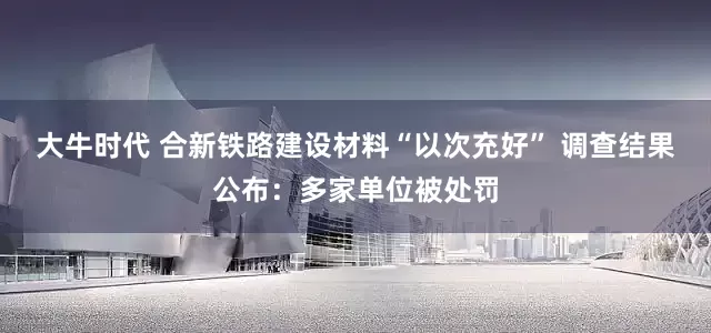 大牛时代 合新铁路建设材料“以次充好” 调查结果公布：多家单位被处罚