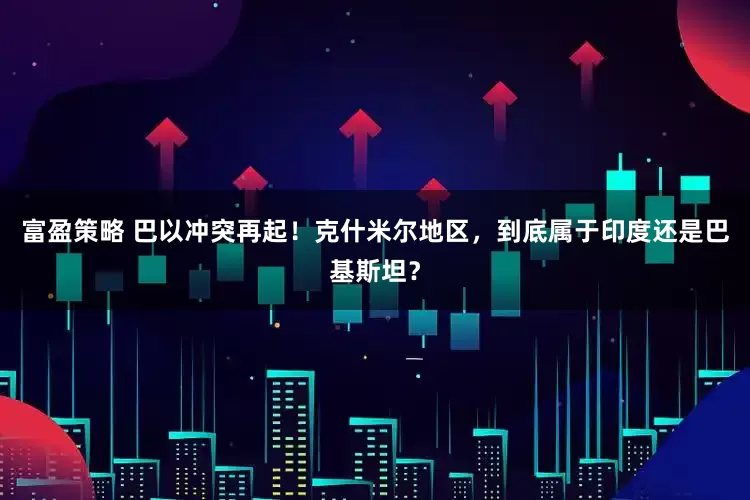 富盈策略 巴以冲突再起！克什米尔地区，到底属于印度还是巴基斯坦？