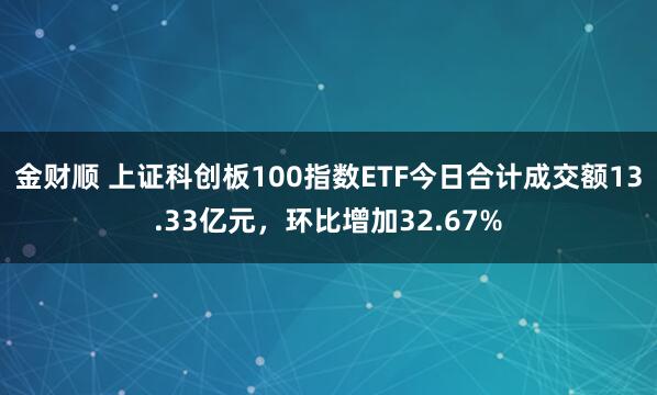 金财顺 上证科创板100指数ETF今日合计成交额13.33亿元，环比增加32.67%