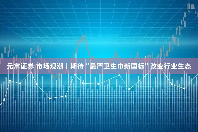 元富证券 市场观潮丨期待“最严卫生巾新国标”改变行业生态
