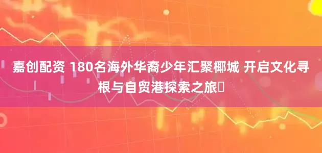 嘉创配资 180名海外华裔少年汇聚椰城 开启文化寻根与自贸港探索之旅​