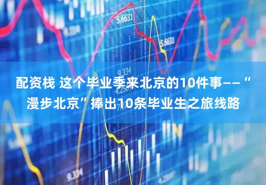 配资栈 这个毕业季来北京的10件事——“漫步北京”捧出10条毕业生之旅线路