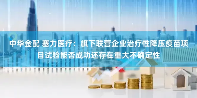 中华金配 塞力医疗：旗下联营企业治疗性降压疫苗项目试验能否成功还存在重大不确定性
