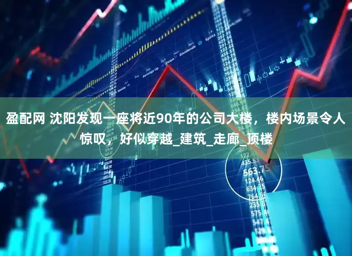 盈配网 沈阳发现一座将近90年的公司大楼，楼内场景令人惊叹，好似穿越_建筑_走廊_顶楼
