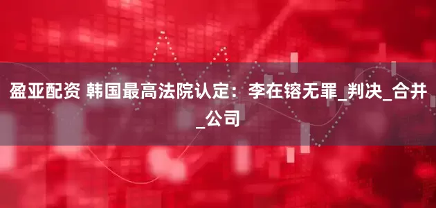 盈亚配资 韩国最高法院认定：李在镕无罪_判决_合并_公司