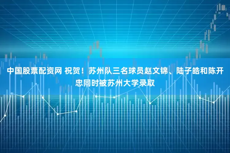 中国股票配资网 祝贺！苏州队三名球员赵文锦、陆子皓和陈开忠同时被苏州大学录取