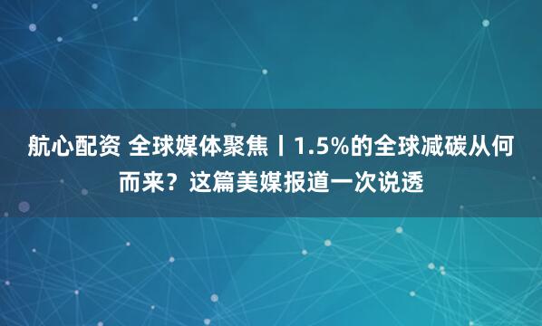 航心配资 全球媒体聚焦丨1.5%的全球减碳从何而来？这篇美媒报道一次说透