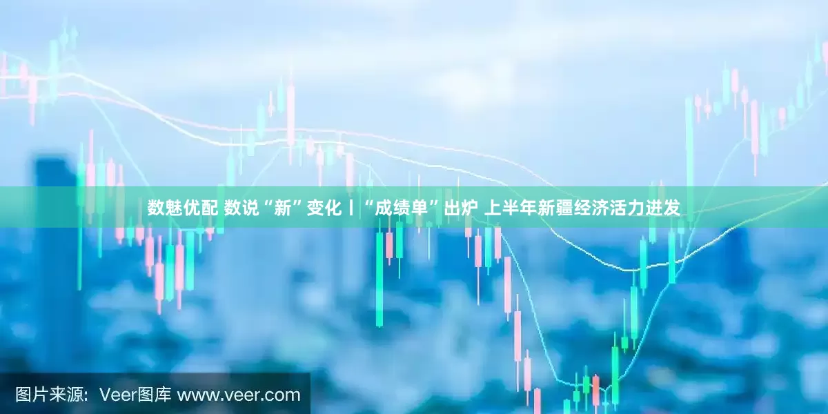 数魅优配 数说“新”变化丨“成绩单”出炉 上半年新疆经济活力迸发