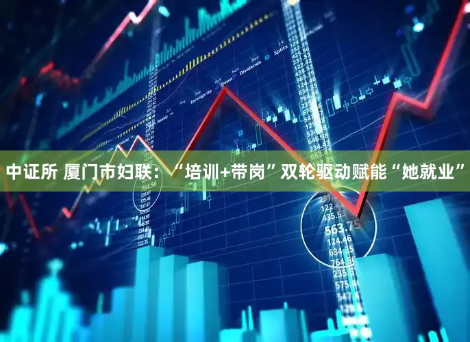 中证所 厦门市妇联：“培训+带岗”双轮驱动赋能“她就业”