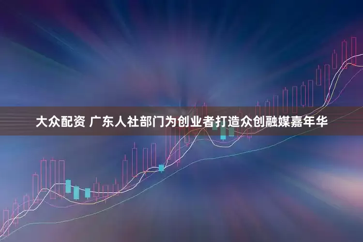大众配资 广东人社部门为创业者打造众创融媒嘉年华
