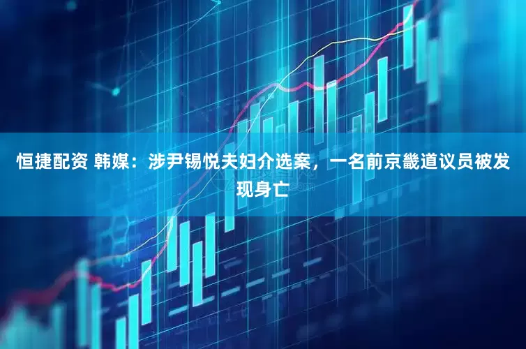 恒捷配资 韩媒：涉尹锡悦夫妇介选案，一名前京畿道议员被发现身亡