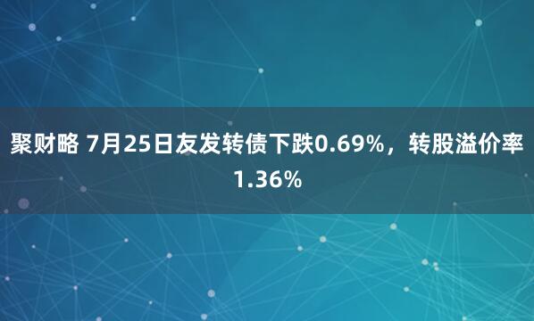 聚财略 7月25日友发转债下跌0.69%，转股溢价率1.36%