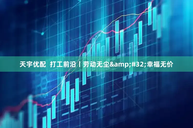 天宇优配  打工前沿丨劳动无尘 幸福无价