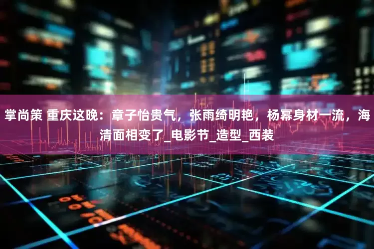 掌尚策 重庆这晚：章子怡贵气，张雨绮明艳，杨幂身材一流，海清面相变了_电影节_造型_西装