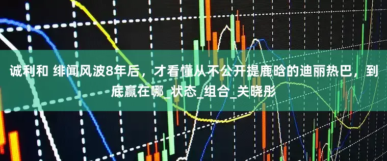 诚利和 绯闻风波8年后，才看懂从不公开提鹿晗的迪丽热巴，到底赢在哪_状态_组合_关晓彤