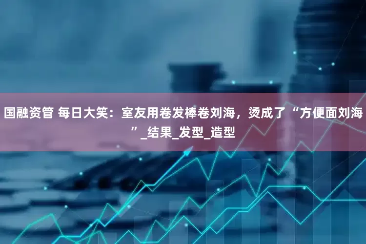 国融资管 每日大笑：室友用卷发棒卷刘海，烫成了 “方便面刘海”_结果_发型_造型