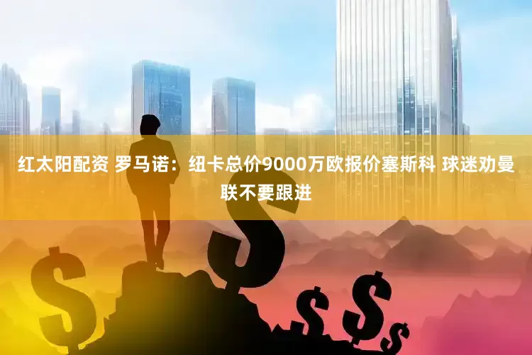 红太阳配资 罗马诺：纽卡总价9000万欧报价塞斯科 球迷劝曼联不要跟进