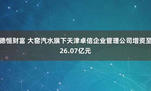 德恒财富 大窑汽水旗下天津卓信企业管理公司增资至26.07亿元