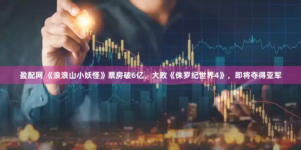 盈配网 《浪浪山小妖怪》票房破6亿，大败《侏罗纪世界4》，即将夺得亚军