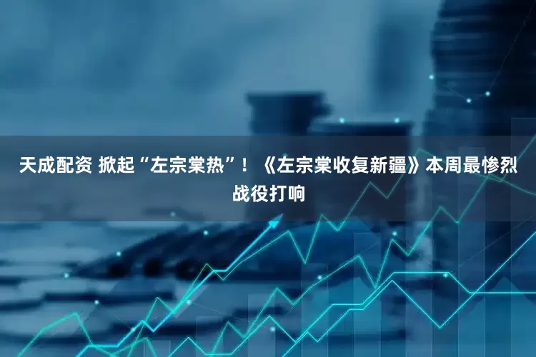 天成配资 掀起“左宗棠热”！《左宗棠收复新疆》本周最惨烈战役打响