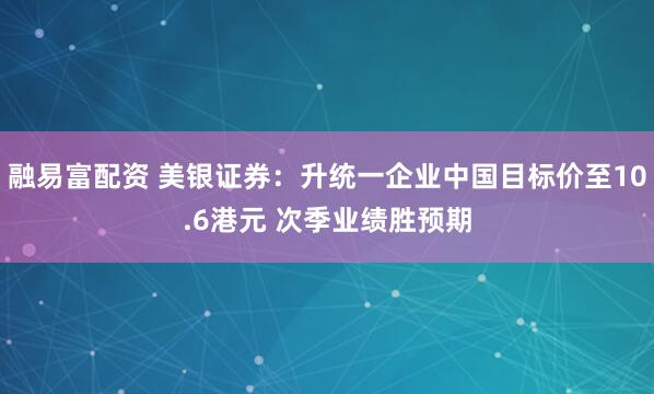 融易富配资 美银证券：升统一企业中国目标价至10.6港元 次季业绩胜预期