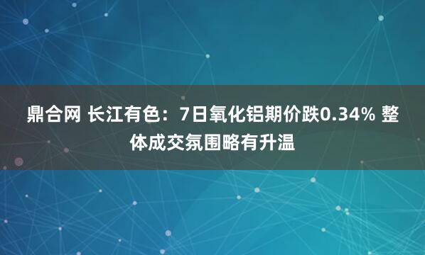 鼎合网 长江有色：7日氧化铝期价跌0.34% 整体成交氛围略有升温