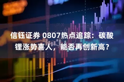 信钰证券 0807热点追踪：碳酸锂涨势喜人，能否再创新高？
