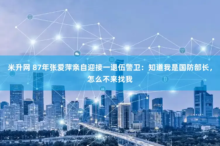 米升网 87年张爱萍亲自迎接一退伍警卫：知道我是国防部长，怎么不来找我