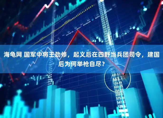 海龟网 国军中将王劲修，起义后在四野当兵团司令，建国后为何举枪自尽？