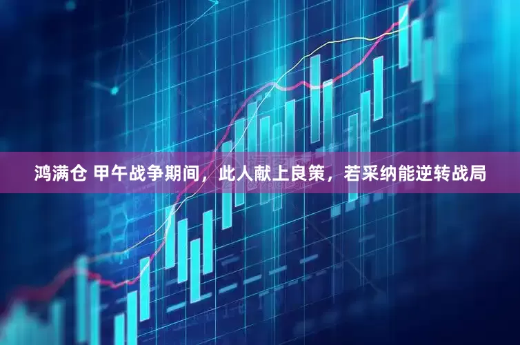 鸿满仓 甲午战争期间，此人献上良策，若采纳能逆转战局