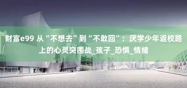 财富e99 从“不想去”到“不敢回”：厌学少年返校路上的心灵突围战_孩子_恐惧_情绪