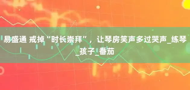 易盛通 戒掉“时长崇拜”，让琴房笑声多过哭声_练琴_孩子_番茄