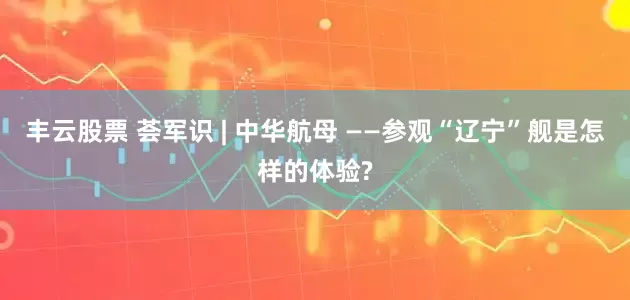 丰云股票 荟军识 | 中华航母 ——参观“辽宁”舰是怎样的体验?