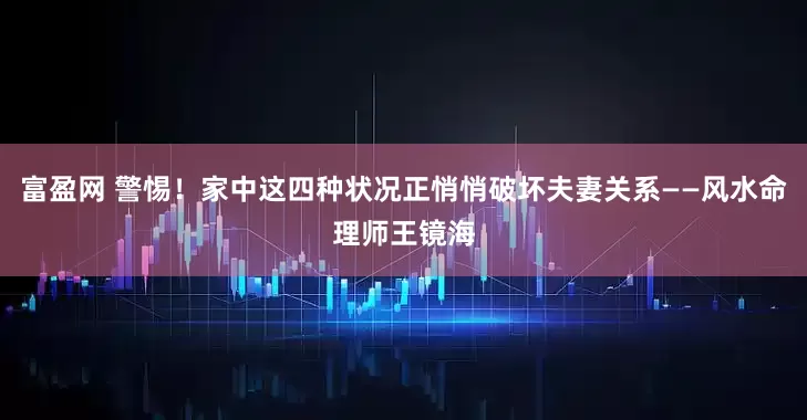 富盈网 警惕！家中这四种状况正悄悄破坏夫妻关系——风水命理师王镜海