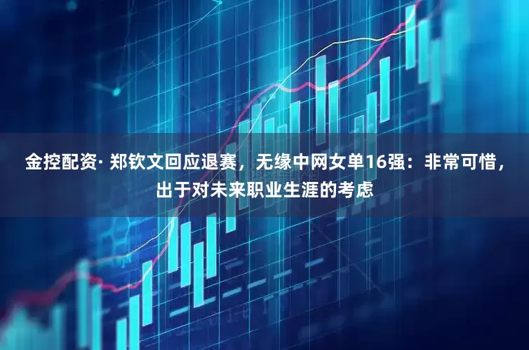 金控配资· 郑钦文回应退赛，无缘中网女单16强：非常可惜，出于对未来职业生涯的考虑