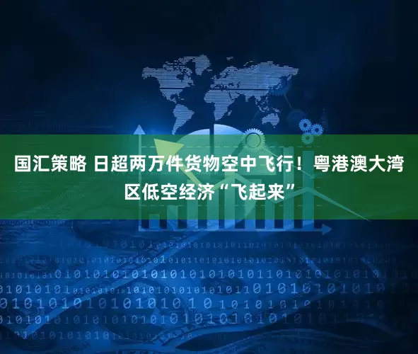 国汇策略 日超两万件货物空中飞行！粤港澳大湾区低空经济“飞起来”