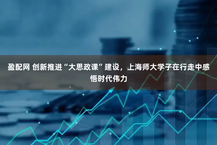 盈配网 创新推进“大思政课”建设，上海师大学子在行走中感悟时代伟力