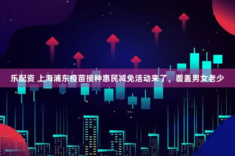乐配资 上海浦东疫苗接种惠民减免活动来了，覆盖男女老少