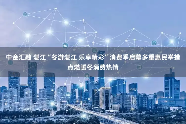 中金汇融 湛江“冬游湛江 乐享精彩”消费季启幕多重惠民举措点燃暖冬消费热情