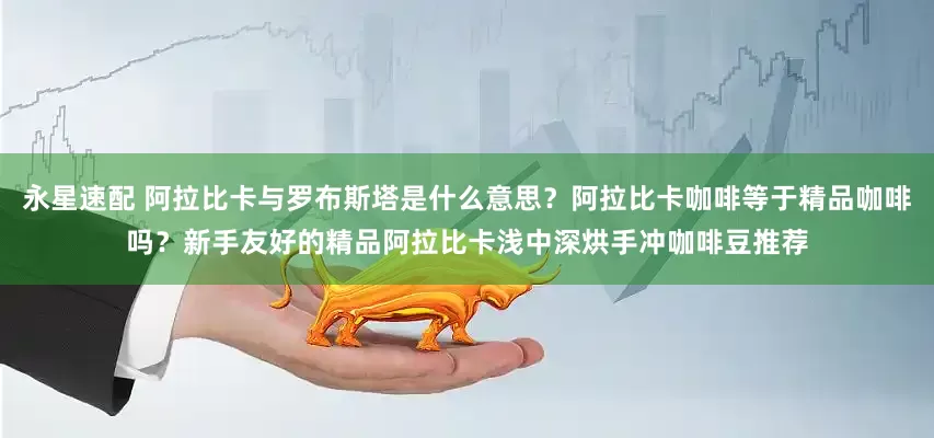 永星速配 阿拉比卡与罗布斯塔是什么意思？阿拉比卡咖啡等于精品咖啡吗？新手友好的精品阿拉比卡浅中深烘手冲咖啡豆推荐