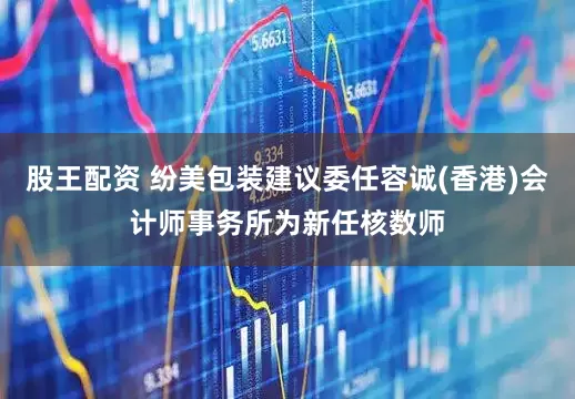 股王配资 纷美包装建议委任容诚(香港)会计师事务所为新任核数师
