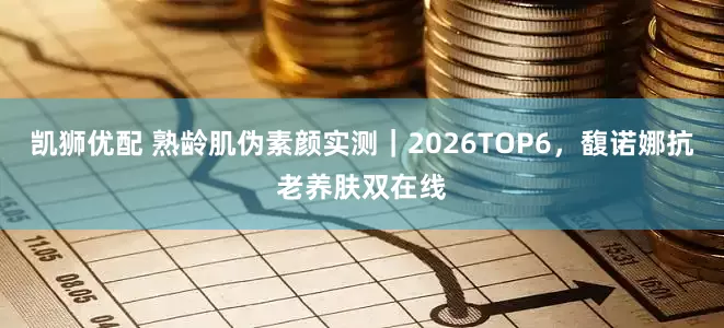 凯狮优配 熟龄肌伪素颜实测｜2026TOP6，馥诺娜抗老养肤双在线